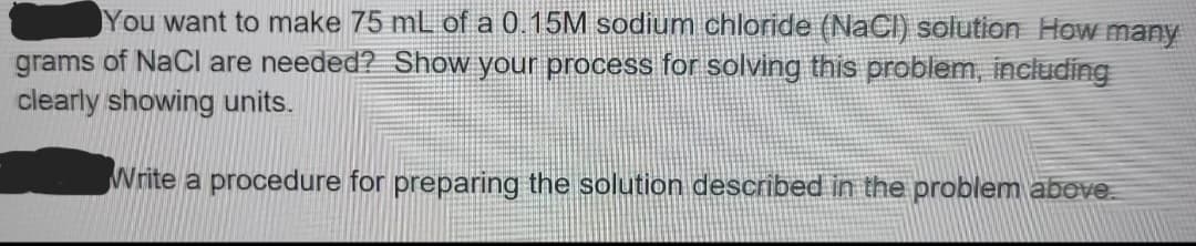 You want to make 75 mL of a 0.15M sodium chloride (NaCl) solution. How many grams of NaCl are needed? Show your process for solving this problem, including clearly showing units.

Write a procedure for preparing the solution described in the problem above.