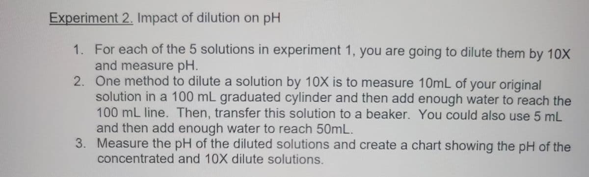 **Experiment 2: Impact of dilution on pH**

1. For each of the 5 solutions in Experiment 1, you are going to dilute them by 10X and measure pH.
2. One method to dilute a solution by 10X is to measure 10mL of your original solution in a 100 mL graduated cylinder and then add enough water to reach the 100 mL line. Then, transfer this solution to a beaker. You could also use 5 mL and then add enough water to reach 50 mL.
3. Measure the pH of the diluted solutions and create a chart showing the pH of the concentrated and 10X dilute solutions.