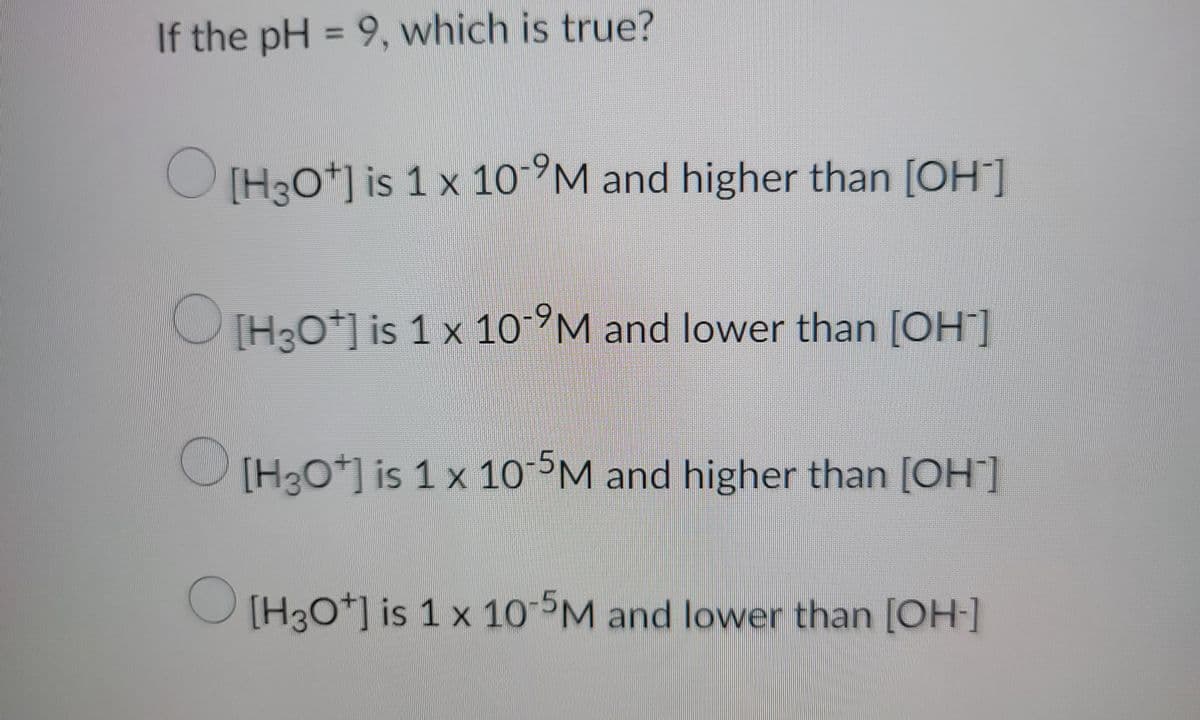 ### Understanding pH and Concentration of Ions

When exploring the pH of a solution, it's essential to understand the relationship between hydrogen ions (\([H^+]\)) or hydronium ions (\([H_3O^+]\)) and hydroxide ions (\([OH^-]\)). The pH is a measure of the acidity or basicity of a solution. It is mathematically defined as the negative logarithm of the hydrogen ion concentration:

\[ \text{pH} = -\log[H^+] \]

For a neutral solution at 25°C, the concentration of hydrogen ions is \(1 \times 10^{-7} \) M, giving a pH of 7. 

#### Given Question:
If the pH = 9, which of the following is true?

1. \( [H_3O^+] \) is \( 1 \times 10^{-9} \) M and higher than \( [OH^-] \)
2. \( [H_3O^+] \) is \( 1 \times 10^{-9} \) M and lower than \( [OH^-] \)
3. \( [H_3O^+] \) is \( 1 \times 10^{-5} \) M and higher than \( [OH^-] \)
4. \( [H_3O^+] \) is \( 1 \times 10^{-5} \) M and lower than \( [OH^-] \)

#### Explanation:

For a solution with pH = 9:
- The concentration of \( [H_3O^+] \) (or \( [H^+]\)) can be calculated using the formula:
  \[ [H_3O^+] = 10^{-\text{pH}} \]
  
So, 
\[ [H_3O^+] = 10^{-9} \, \text{M} \].

To determine the concentration of \( [OH^-] \), we use the water dissociation constant (\(K_w\)), which is:
\[ K_w = [H_3O^+][OH^-] = 1 \times 10^{-14} \]

Given \( [H_3O^+] = 10^{-9} \, \text{M} \):
\[ [OH^-] = \frac{K_w}{[H_3O^+