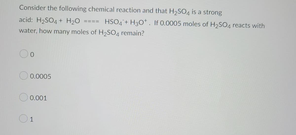 **Understanding Chemical Reactions: Sulfuric Acid and Water Interaction**

Consider the following chemical reaction and the fact that H\(_2\)SO\(_4\) (sulfuric acid) is a strong acid:

\[ \text{H}_2\text{SO}_4 + \text{H}_2\text{O} \rightarrow \text{HSO}_4^- + \text{H}_3\text{O}^+ \]

If 0.0005 moles of H\(_2\)SO\(_4\) react with water, how many moles of H\(_2\)SO\(_4\) remain?

### Options:

- ∘ 0
- ∘ 0.0005
- ∘ 0.001
- ∘ 1

### Explanation:

In this reaction, H\(_2\)SO\(_4\) dissociates completely in water, as it is a strong acid. Therefore, the number of moles of H\(_2\)SO\(_4\) that react would be completely converted into HSO\(_4\)⁻ and H\(_3\)O\(^+\). Thus, 0.0005 moles of H\(_2\)SO\(_4\) will be entirely used up in the reaction, leaving 0 moles remaining.

Understanding this complete dissociation is crucial for solving similar problems in chemistry, highlighting the nature of strong acids in aqueous solutions.

*[No graphs or diagrams accompany this problem in the provided image.]*