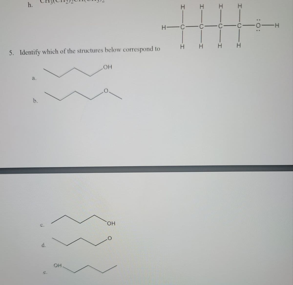 ### Chemistry Practice Exercise

#### Question 5: Structure Identification

**Question:**
Identify which of the structures below correspond to the given chemical formula.

**Given Chemical Structure:**
\[
\text{H - C - H} \\
\text{  |      |} \\
\text{H - C - H} \\
\text{  |      |} \\
\text{H - C - C - O} \\
\text{        |  |} \\
\text{        H  H}
\]

**Options:**

- **a.** ![option_a](https://dummyimage.com/12x12/000/fff)
  \[
  \text{OH - C - C - C - H} \\
  \text{   |    |    |} \\
  \text{  H   H  H}
  \]

- **b.** ![option_b](https://dummyimage.com/12x12/000/fff)
  \[
  \text{O - C - C - C - H} \\
  \text{   |    |    |} \\
  \text{  H   H  H}
  \]

- **c.** ![option_c](https://dummyimage.com/12x12/000/fff)
  \[
  \text{OH - C - C - C - H} \\
  \text{   |    |    |} \\
  \text{  H   H  H}
  \]

- **d.** ![option_d](https://dummyimage.com/12x12/000/fff)
  \[
  \text{O - C - C - C - H} \\
  \text{   |    |    |} \\
  \text{  H   H  H}
  \]

- **e.** ![option_e](https://dummyimage.com/12x12/000/fff)
  \[
  \text{OH - C - C - C - H} \\
  \text{   |    |    |} \\
  \text{  H   H  H}
  \]

**Explanation of Structures:**

In the given diagram, each structure is a Lewis structure representing different organic compounds. The structures have varied arrangements of hydrogen (H), carbon