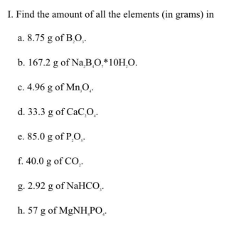 I. Find the amount of all the elements (in grams) in
a. 8.75 g of B.O,.
b. 167.2 g of Na,B,0,*10H,O.
c. 4.96 g of Mn,O,.
d. 33.3 g of CaC,O.
e. 85.0 g of P,O,.
f. 40.0 g of CO,.
g. 2.92 g of NaHCO,.
h. 57 g of MgNH_PO.
