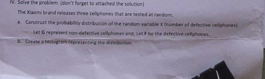 IV. Solve the problem. (don't forget to attached the solution)
The Xiaomi brand releases three cellphones that are tested at random.
a. Construct the probability distribution of the random variable X (number of defective cellphones).
Let G represent non-defective cellphones and, Let F be the defective cellphones.
b. Create a histogram representing the distribution
