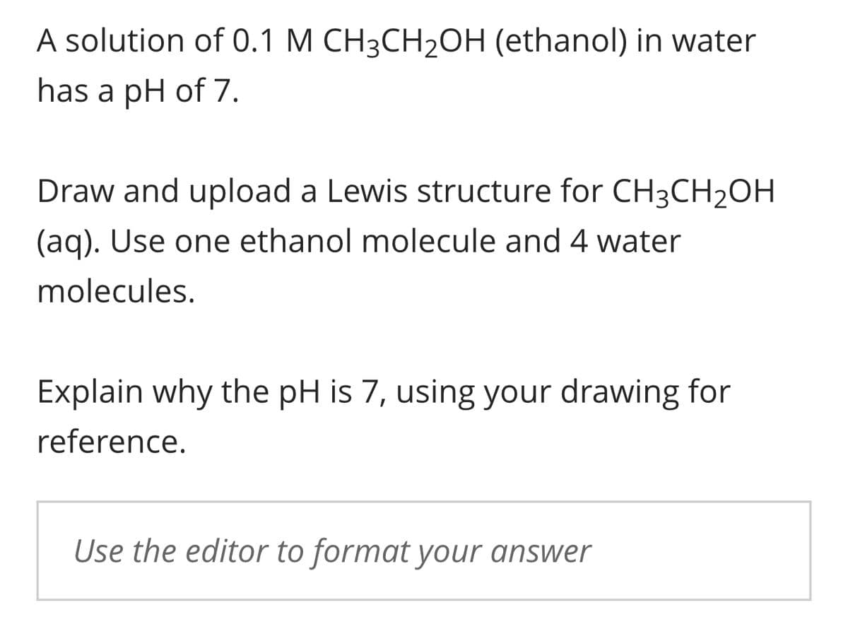 A solution of 0.1 M CH3CH₂OH (ethanol) in water
has a pH of 7.
Draw and upload a Lewis structure for CH3CH₂OH
(aq). Use one ethanol molecule and 4 water
molecules.
Explain why the pH is 7, using your drawing for
reference.
Use the editor to format your answer