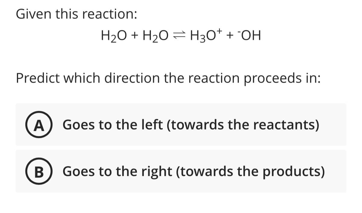 Given this reaction:
H₂O + H₂O = H3O+ + OH
Predict which direction the reaction proceeds in:
A Goes to the left (towards the reactants)
B
Goes to the right (towards the products)