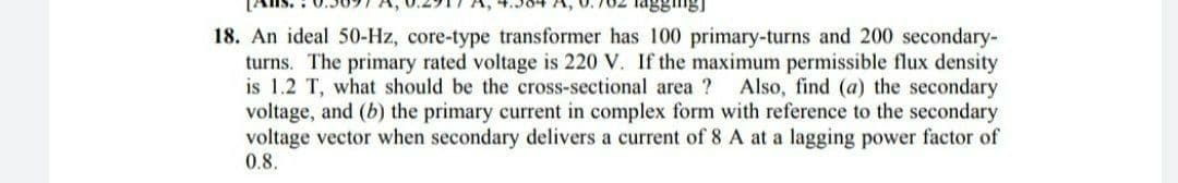 agging)
18. An ideal 50-Hz, core-type transformer has 100 primary-turns and 200 secondary-
turns. The primary rated voltage is 220 V. If the maximum permissible flux density
is 1.2 T, what should be the cross-sectional area ? Also, find (a) the secondary
voltage, and (b) the primary current in complex form with reference to the secondary
voltage vector when secondary delivers a current of 8 A at a lagging power factor of
0.8.
