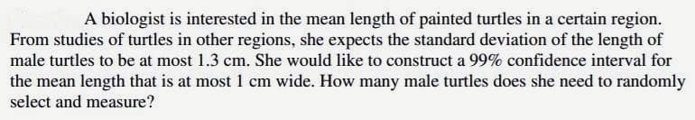 A biologist is interested in the mean length of painted turtles in a certain region.
From studies of turtles in other regions, she expects the standard deviation of the length of
male turtles to be at most 1.3 cm. She would like to construct a 99% confidence interval for
the mean length that is at most 1 cm wide. How many male turtles does she need to randomly
select and measure?
