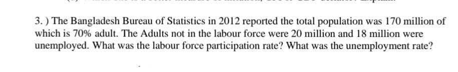 3.) The Bangladesh Bureau of Statistics in 2012 reported the total population was 170 million of
which is 70% adult. The Adults not in the labour force were 20 million and 18 million were
unemployed. What was the labour force participation rate? What was the unemployment rate?
