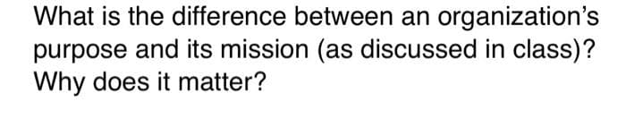 What is the difference between an organization's
purpose and its mission (as discussed in class)?
Why does it matter?
