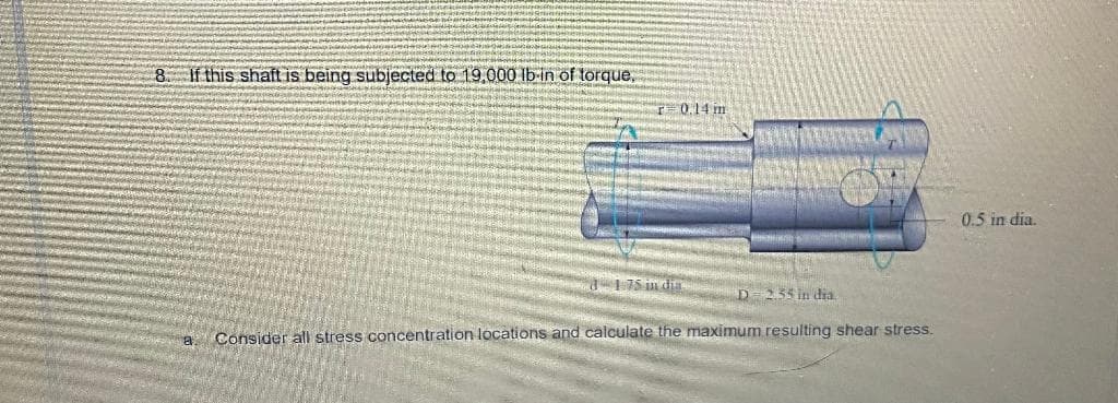 8 If this shaft is being subjected to 19,000 lb-in of torque,
0.14 m
0.5 in dia.
d- 175 in dia
D=255 in dia.
Consider all stress concentration locations and calculate the maximum resulting shear stress.
