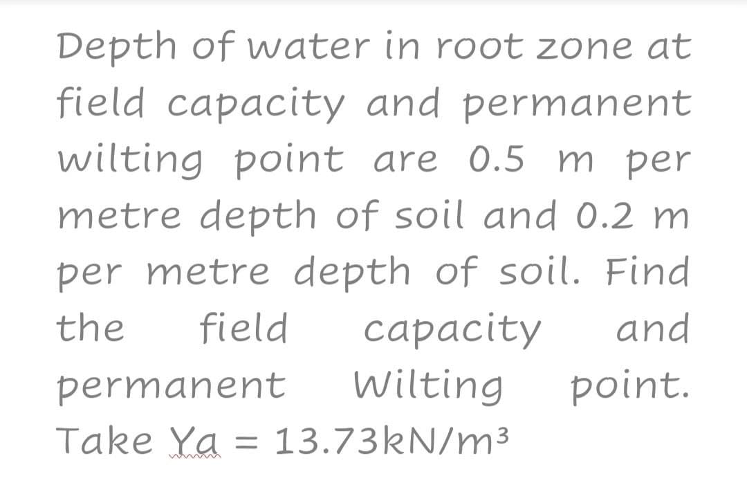 Depth of water in root zone at
field capacity and permanent
wilting point are 0.5 m per
metre depth of soil and 0.2 m
per metre depth of soil. Find
the
and
capacity
Wilting
field
permanent
point.
Take Ya = 13.73KN/m³
