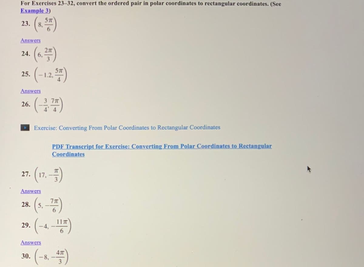 For Exercises 23–32, convert the ordered pair in polar coordinates to rectangular coordinates. (See
Example 3)
5T
23. (8,
Answers
27
24. (6,
3
(-12 )
57
25.
Answers
3 7T
26.
Exercise: Converting From Polar Coordinates to Rectangular Coordinates
PDF Transcript for Exercise: Converting From Polar Coordinates to Rectangular
Coordinates
(17.-)
27. ( 17,
Answers
(s.-25)
(-4-)
28. (5,
11T
29.
|
6.
Answers
30.
-8,
3
