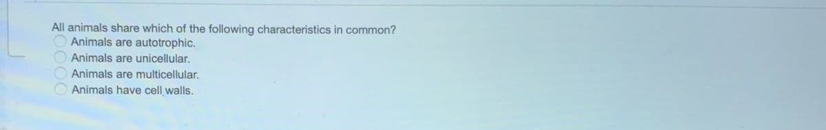 All animals share which of the following characteristics in common?
Animals are autotrophic.
Animals are unicellular.
Animals are multicellular.
Animals have cell walls.
DO00
