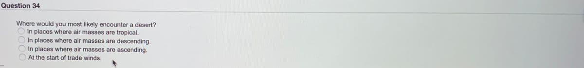 Question 34
Where would you most likely encounter a desert?
In places where air masses are tropical.
In places where air masses are descending.
In places where air masses are ascending.
At the start of trade winds.
