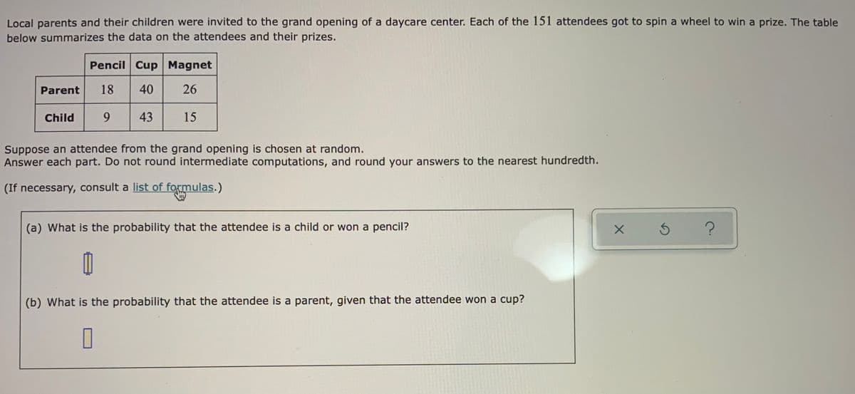 Local parents and their children were invited to the grand opening of a daycare center. Each of the 151 attendees got to spin a wheel to win a prize. The table
below summarizes the data on the attendees and their prizes.
Pencil Cup Magnet
40
Parent
18
26
Child
9.
43
15
Suppose an attendee from the grand opening is chosen at random.
Answer each part. Do not round intermediate computations, and round your answers to the nearest hundredth.
(If necessary, consult a list of formulas.)
(a) What is the probability that the attendee is a child or won a pencil?
(b) What is the probability that the attendee is a parent, given that the attendee won a cup?
