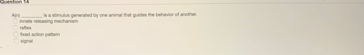 Question 14
is a stimulus generated by one animal that guides the behavior of another.
A(n)
innate releasing mechanism
reflex
fixed action pattern
signal
