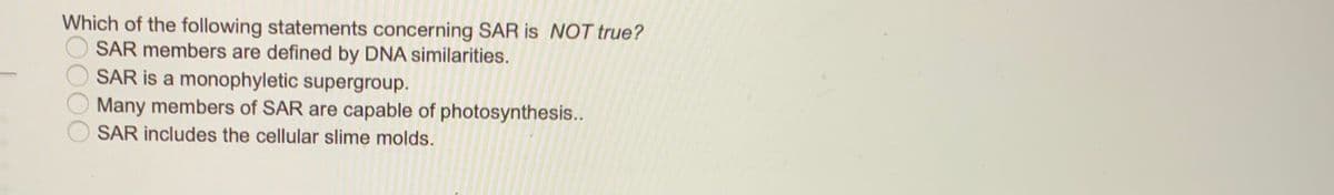 Which of the following statements concerning SAR is NOT true?
SAR members are defined by DNA similarities.
SAR is a monophyletic supergroup.
Many members of SAR are capable of photosynthesis..
SAR includes the cellular slime molds.
