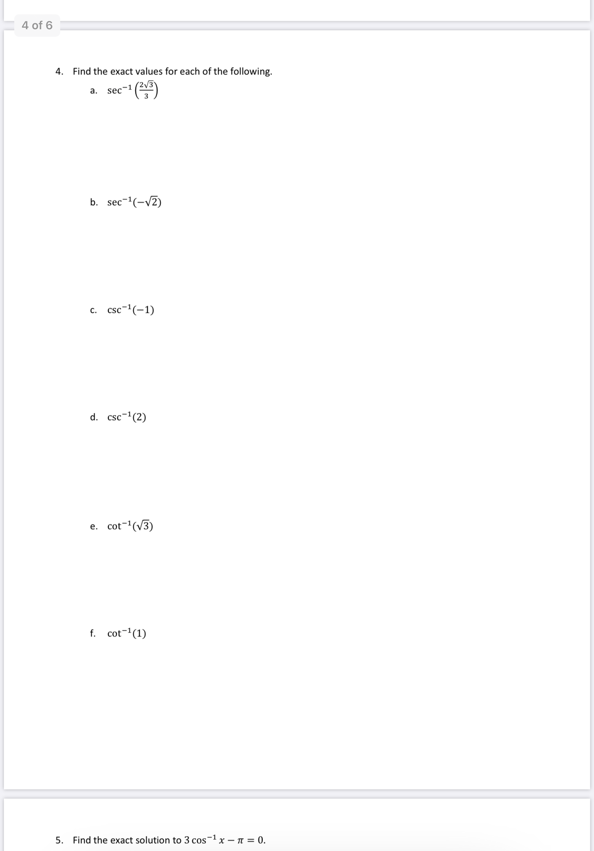 4 of 6
4.
Find the exact values for each of the following.
а.
sec-
3
b.
sec-'(-V2)
с. csc1(-1)
d.
csc-1(2)
e. cot-(V3)
f. cot-1(1)
5. Find the exact solution to 3 cos-1 x – n = 0.
