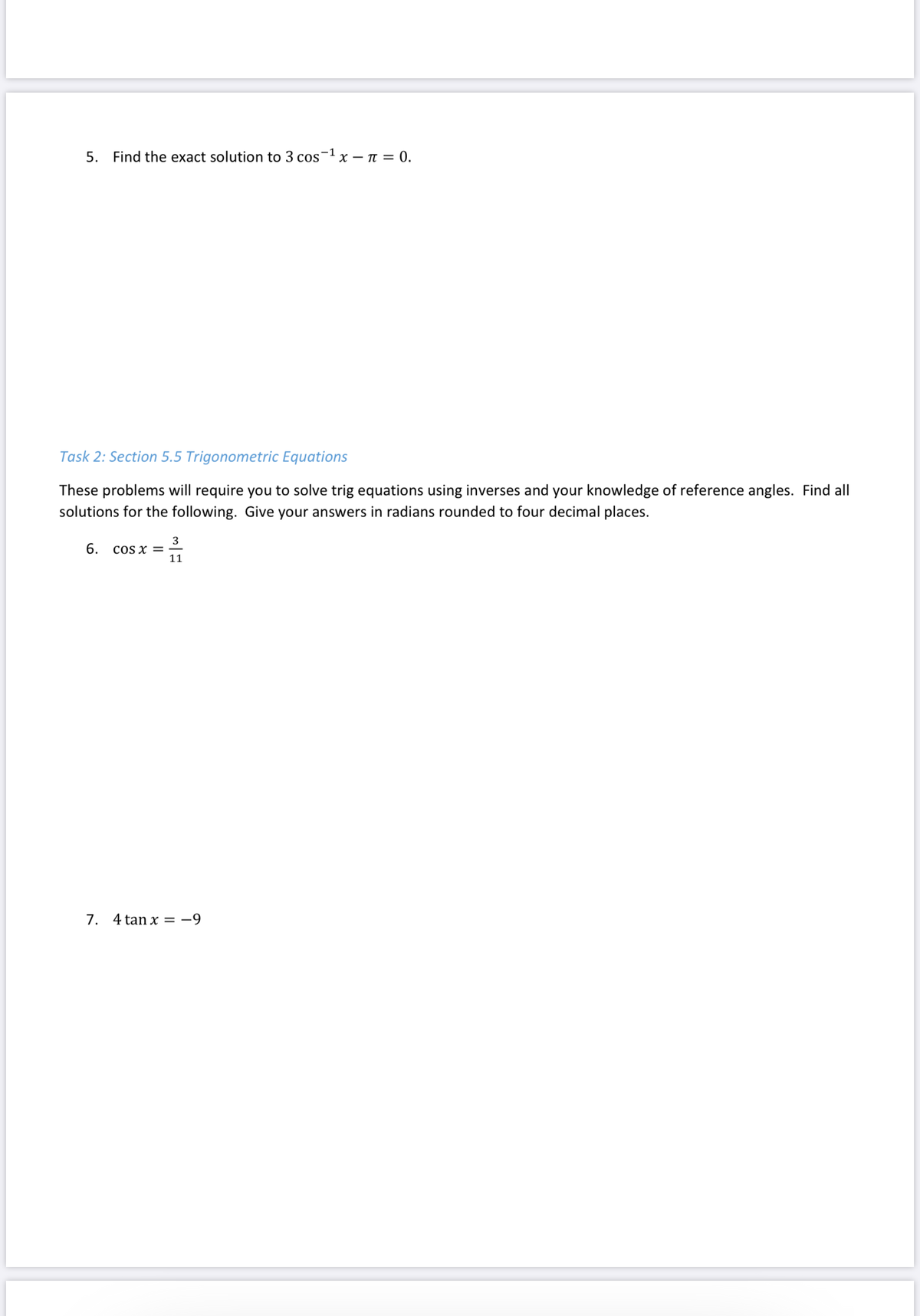 -1
5. Find the exact solution to 3 cos x – n = 0.
Task 2: Section 5.5 Trigonometric Equations
These problems will require you to solve trig equations using inverses and your knowledge of reference angles. Find all
solutions for the following. Give your answers in radians rounded to four decimal places.
3
cOS x =
11
6.
7. 4 tan x = -9
