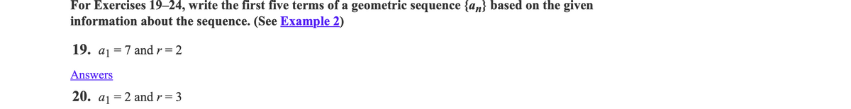 For Exercises 19–24, write the first five terms of a geometric sequence {an} based on the given
information about the sequence. (See Example 2)
19. aj = 7 and r= 2
Answers
20.
a1
= 2 and r = 3
