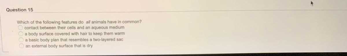 Question 15
Which of the following features do all animals have in common?
contact between their cells and an aqueous medium
a body surface covered with hair to keep them warm
a basic body plan that resembles a two-layered sac
an external body surface that is dry
