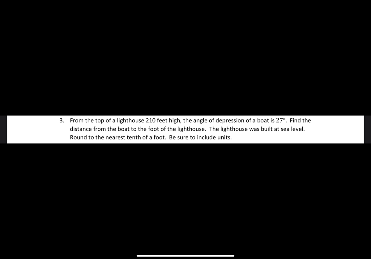 3. From the top of a lighthouse 210 feet high, the angle of depression of a boat is 27°. Find the
distance from the boat to the foot of the lighthouse. The lighthouse was built at sea level.
Round to the nearest tenth of a foot. Be sure to include units.
