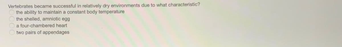 Vertebrates became successful in relatively dry environments due to what characteristic?
the ability to maintain a constant body temperature
the shelled, amniotic egg
a four-chambered heart
two pairs of appendages
