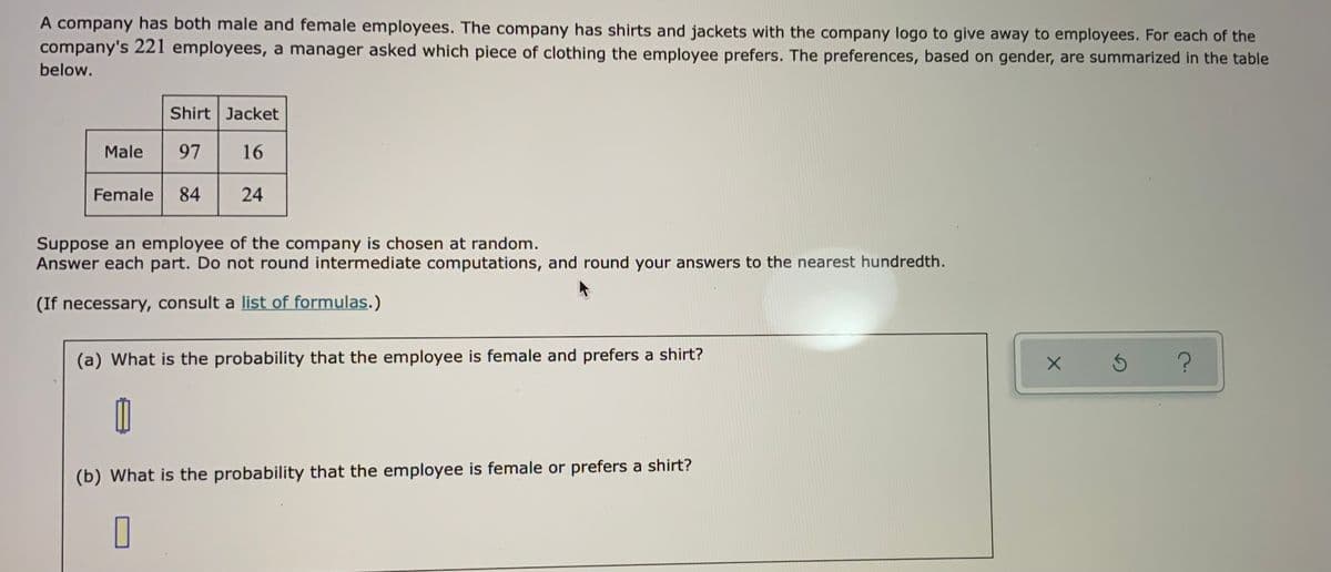 A company has both male and female employees. The company has shirts and jackets with the company logo to give away to employees. For each of the
company's 221 employees, a manager asked which piece of clothing the employee prefers. The preferences, based on gender, are summarized in the table
below.
Shirt Jacket
Male
97
16
Female
84
24
Suppose an employee of the company is chosen at random.
Answer each part. Do not round intermediate computations, and round your answers to the nearest hundredth.
(If necessary, consult a list of formulas.)
(a) What is the probability that the employee is female and prefers a shirt?
(b) What is the probability that the employee is female or prefers a shirt?
