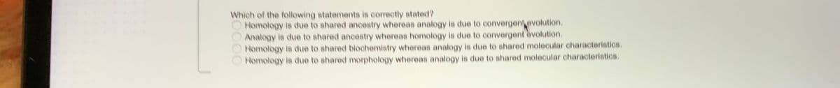 Which of the following statements is correctly stated?
Homology is due to ahared ancestry whereas analogy is due to convergentevolution.
Analogy is due to shared anceatry whereas homology is due to convergent evolution.
Homology is due to ahared biochemistry whereas analogy is due to shared molecular characteristics.
Homology is due to shared morphology whereas analogy is due to shared molecular characteristics.
S0000
