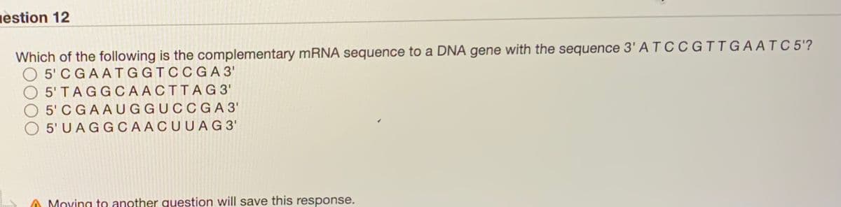 estion 12
Which of the following is the complementary MRNA sequence to a DNA gene with the sequence 3' A T CC G IIGAATC 5'?
5' CGAATGGTCCGA 3'
O 5'TAGGCAACTTAG3'
O 5'C GAAUGGUCCGA 3'
O 5'U AGGCAACUUAG3'
Moving to another question will save this response.
