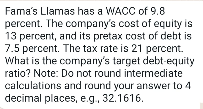 Fama's Llamas has a WACC of 9.8
percent. The company's cost of equity is
13 percent, and its pretax cost of debt is
7.5 percent. The tax rate is 21 percent.
What is the company's target debt-equity
ratio? Note: Do not round intermediate
calculations and round your answer to 4
decimal places, e.g., 32.1616.