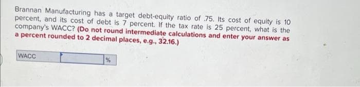 Brannan Manufacturing has a target debt-equity ratio of 75. Its cost of equity is 10
percent, and its cost of debt is 7 percent. If the tax rate is 25 percent, what is the
company's WACC? (Do not round intermediate calculations and enter your answer as
a percent rounded to 2 decimal places, e.g., 32.16.)
WACC
%