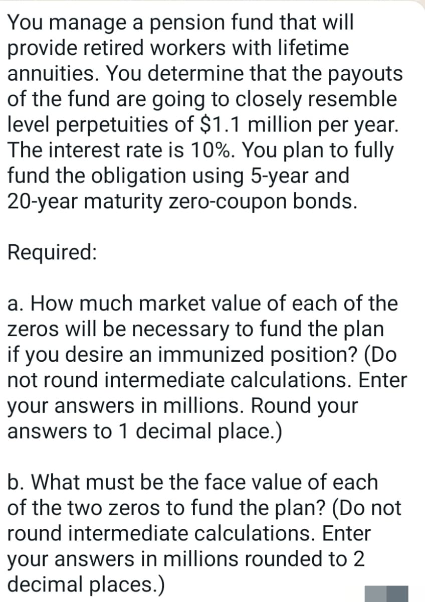 You manage a pension fund that will
provide retired workers with lifetime
annuities. You determine that the payouts
of the fund are going to closely resemble
level perpetuities of $1.1 million per year.
The interest rate is 10%. You plan to fully
fund the obligation using 5-year and
20-year maturity zero-coupon bonds.
Required:
a. How much market value of each of the
zeros will be necessary to fund the plan
if you desire an immunized position? (Do
not round intermediate calculations. Enter
your answers in millions. Round your
answers to 1 decimal place.)
b. What must be the face value of each
of the two zeros to fund the plan? (Do not
round intermediate calculations. Enter
your answers in millions rounded to 2
decimal places.)