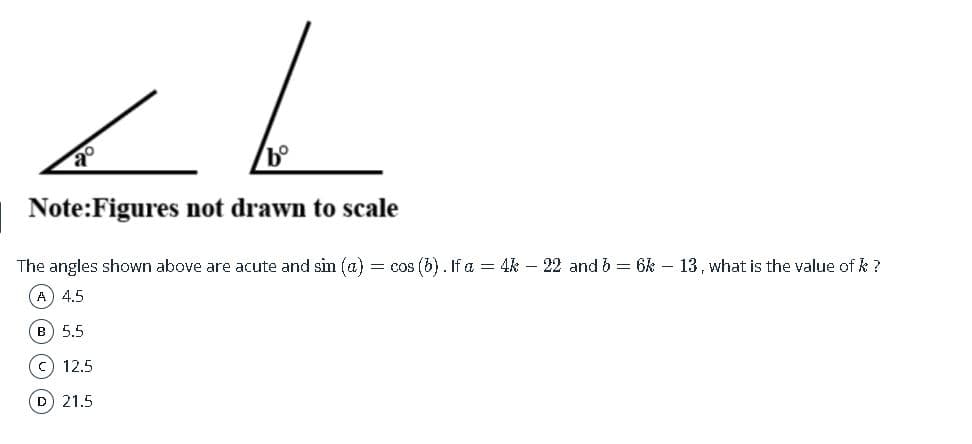 Note:Figures not drawn to scale
The angles shown above are acute and sin (a) = cos (b). If a = 4k – 22 and b = 6k – 13, what is the value of k ?
(A 4.5
в) 5.5
c) 12.5
D 21.5
