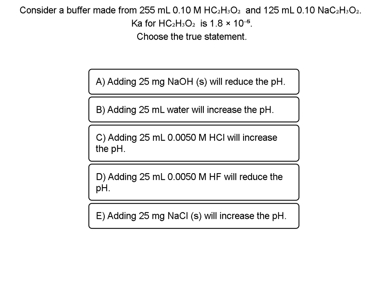 Consider a buffer made from 255 mL 0.10M HC2H:O2 and 125 mL 0.10 NaC2H:O2.
Ka for HC2H3O2 is 1.8 x 105.
Choose the true statement.
A) Adding 25 mg NaOH (s) will reduce the pH.
B) Adding 25 mL water will increase the pH.
C) Adding 25 mL 0.0050 M HCI will increase
the pH.
D) Adding 25 mL 0.0050 M HF will reduce the
pH.
E) Adding 25 mg NaCl (s) will increase the pH.
