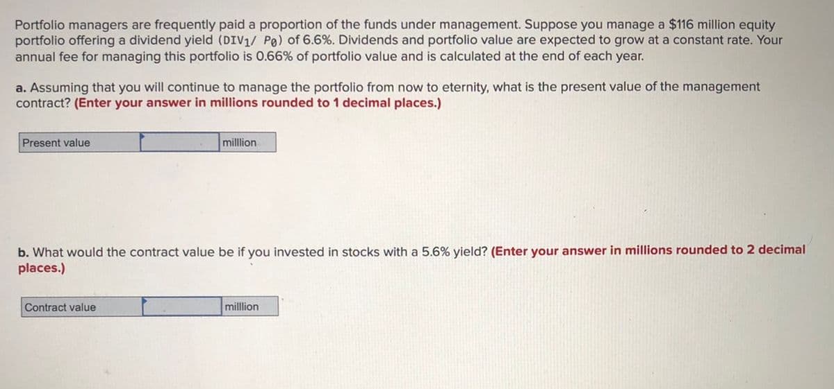 Portfolio managers are frequently paid a proportion of the funds under management. Suppose you manage a $116 million equity
portfolio offering a dividend yield (DIV1/ Po) of 6.6%. Dividends and portfolio value are expected to grow at a constant rate. Your
annual fee for managing this portfolio is 0.66% of portfolio value and is calculated at the end of each year.
a. Assuming that you will continue to manage the portfolio from now to eternity, what is the present value of the management
contract? (Enter your answer in millions rounded to 1 decimal places.)
Present value
million
b. What would the contract value be if you invested in stocks with a 5.6% yield? (Enter your answer in millions rounded to 2 decimal
places.)
Contract value
milllion
