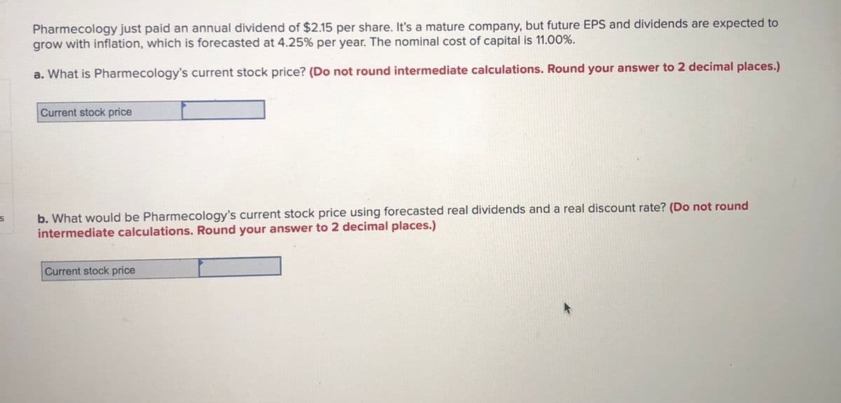 Pharmecology just paid an annual dividend of $2.15 per share. It's a mature company, but future EPS and dividends are expected to
grow with inflation, which is forecasted at 4.25% per year. The nominal cost of capital is 11.00%.
a. What is Pharmecology's current stock price? (Do not round intermediate calculations. Round your answer to 2 decimal places.)
Current stock price
b. What would be Pharmecology's current stock price using forecasted real dividends and a real discount rate? (Do not round
intermediate calculations. Round your answer to 2 decimal places.)
Current stock price
