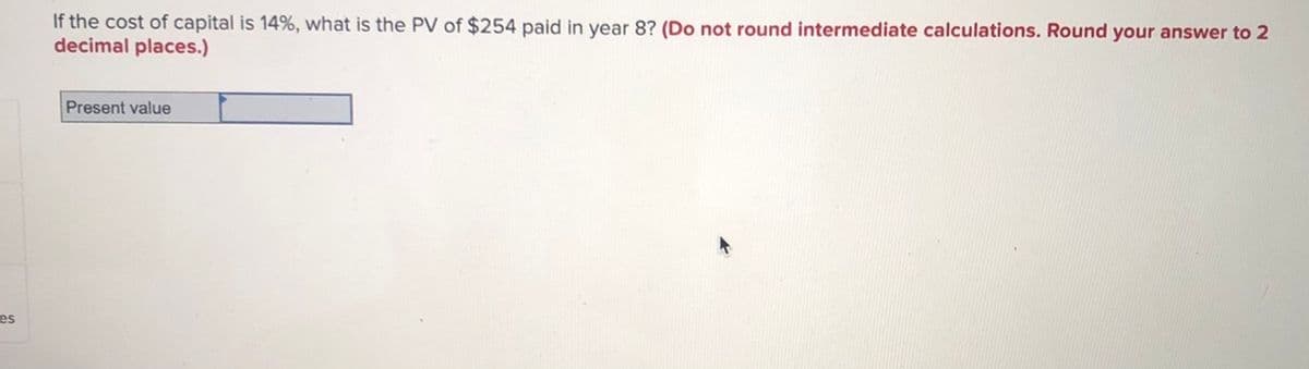 If the cost of capital is 14%, what is the PV of $254 paid in year 8? (Do not round intermediate calculations. Round your answer to 2
decimal places.)
Present value
es
