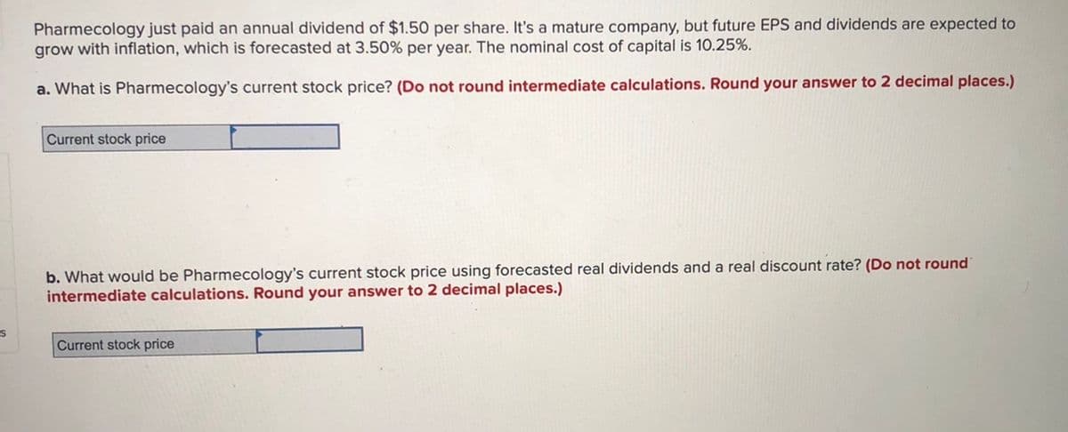 Pharmecology just paid an annual dividend of $1.50 per share. It's a mature company, but future EPS and dividends are expected to
grow with inflation, which is forecasted at 3.50% per year. The nominal cost of capital is 10.25%.
a. What is Pharmecology's current stock price? (Do not round intermediate calculations. Round your answer to 2 decimal places.)
Current stock price
b. What would be Pharmecology's current stock price using forecasted real dividends and a real discount rate? (Do not round
intermediate calculations. Round your answer to 2 decimal places.)
Current stock price
