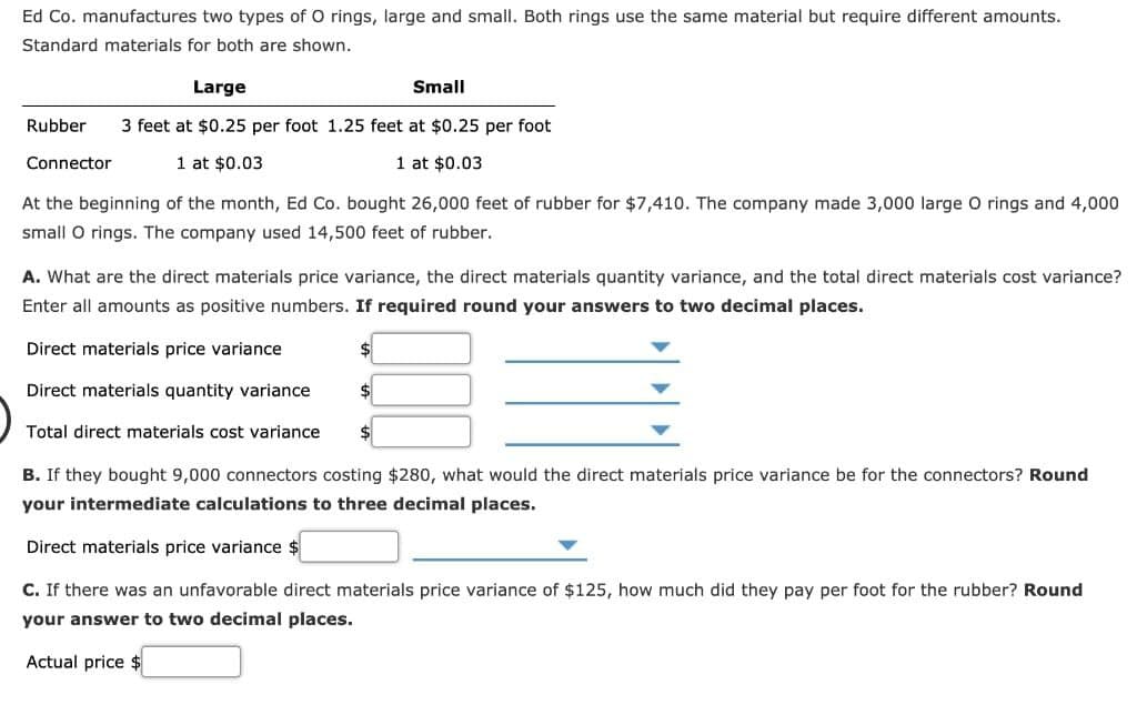 Ed Co. manufactures two types of O rings, large and small. Both rings use the same material but require different amounts.
Standard materials for both are shown.
Large
Rubber 3 feet at $0.25 per foot 1.25 feet at $0.25 per foot
1 at $0.03
Connector
1 at $0.03
At the beginning of the month, Ed Co. bought 26,000 feet of rubber for $7,410. The company made 3,000 large O rings and 4,000
small O rings. The company used 14,500 feet of rubber.
Small
A. What are the direct materials price variance, the direct materials quantity variance, and the total direct materials cost variance?
Enter all amounts as positive numbers. If required round your answers to two decimal places.
Direct materials price variance
Direct materials quantity variance
Total direct materials cost variance
$
$
B. If they bought 9,000 connectors costing $280, what would the direct materials price variance be for the connectors? Round
your intermediate calculations to three decimal places.
Direct materials price variance
C. If there was an unfavorable direct materials price variance of $125, how much did they pay per foot for the rubber? Round
your answer to two decimal places.
Actual price $