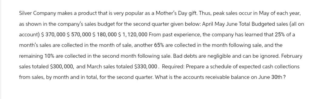 Silver Company makes a product that is very popular as a Mother's Day gift. Thus, peak sales occur in May of each year,
as shown in the company's sales budget for the second quarter given below: April May June Total Budgeted sales (all on
account) $ 370,000 $570,000 $ 180,000 $1,120,000 From past experience, the company has learned that 25% of a
month's sales are collected in the month of sale, another 65% are collected in the month following sale, and the
remaining 10% are collected in the second month following sale. Bad debts are negligible and can be ignored. February
sales totaled $300,000, and March sales totaled $330, 000. Required: Prepare a schedule of expected cash collections
from sales, by month and in total, for the second quarter. What is the accounts receivable balance on June 30th?