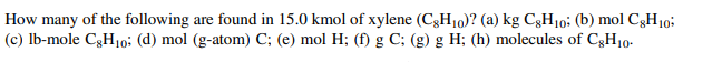 How many of the following are found in 15.0 kmol of xylene (C3H10)? (a) kg C3H10; (b) mol C3H10;
(c) Ib-mole C3H10: (d) mol (g-atom) C; (e) mol H; (f) g C; (g) g H; (h) molecules of C3H10.
