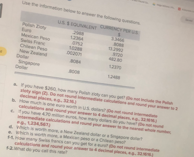 Pound Ca
Megs MlensP
Seved
Use the information below to answer the following questions.
U.S. $ EQUIVALENT CURRENCY PER U.S.
%24
3.3466
.8088
13.2992
.9720
482.80
Polish Zloty
2988
1.2364
.0752
Euro
Mexican Peso
Swiss Franc
Chilean Peso
New Zealand
Dollar
Singapore
Dollar
1.0288
.002071
8084
1.2370
.8008
1.2488
a. If you have $260, how many Polish zloty can you get? (Do not include the Polish
zloty sign (Z). Do not round intermediate calculations and round your answer to 2
decimal places, e.g., 32.16.)
b. How much is one euro worth in U.S. dollars? (Do not round intermediate
calculations and round your answer to 4 decimal places, e.g., 32.1616.)
c. If you have 4.70 million euros, how many dollars do you have? (Do not round
intermediate calculations and round your answer to the nearest whole number,
e.g., 1,234,567.)
d. Which is worth more, a New Zealand dollar or a Singapore dollar?
e. Which is worth more, a Mexican peso or a Chilean peso?
f-1. How many Swiss francs can you get for a euro? (Do not round intermediate
calculations and round your answer to 4 decimal places, e.g., 32.1616.)
f-2.What do you call this rate?
