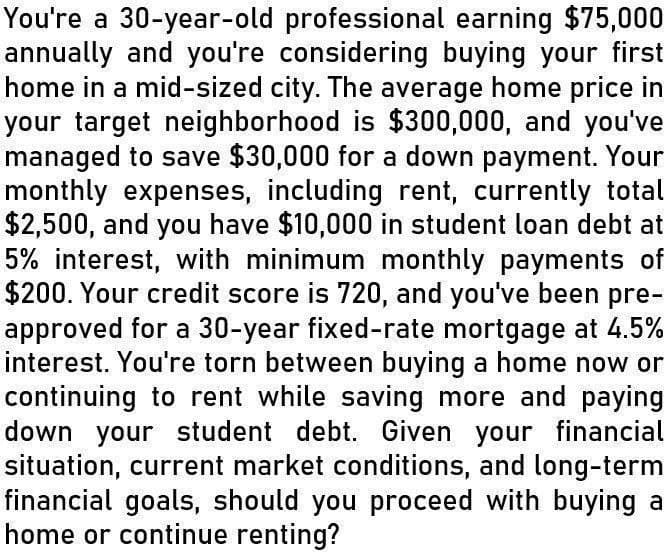 You're a 30-year-old professional earning $75,000
annually and you're considering buying your first
home in a mid-sized city. The average home price in
your target neighborhood is $300,000, and you've
managed to save $30,000 for a down payment. Your
monthly expenses, including rent, currently total
$2,500, and you have $10,000 in student loan debt at
5% interest, with minimum monthly payments of
$200. Your credit score is 720, and you've been pre-
approved for a 30-year fixed-rate mortgage at 4.5%
interest. You're torn between buying a home now or
continuing to rent while saving more and paying
down your student debt. Given your financial
situation, current market conditions, and long-term
financial goals, should you proceed with buying a
home or continue renting?