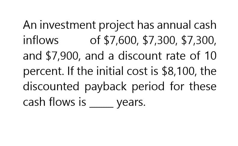 inflows
An investment project has annual cash
of $7,600, $7,300, $7,300,
and $7,900, and a discount rate of 10
percent. If the initial cost is $8,100, the
discounted payback period for these
cash flows is
years.