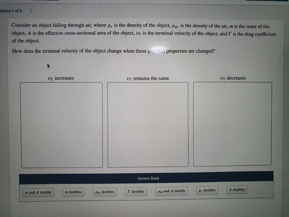 estion 1 of 9
<.
Consider an object falling through air, where Po is the density of the object, Pair is the density of the air, m is the mass of the
object, A is the effective cross-sectional area of the object, vr is the terminal velocity of the object, and I is the drag coefficient
of the object.
How does the terminal velocity of the object change when these physical properties are changed?
UT increases
Ur remains the same
UT decreases
Answer Bank
m and A double
m doubles
Pair doubles
I doubles
Pair and A double
Po doubles
A doubles
