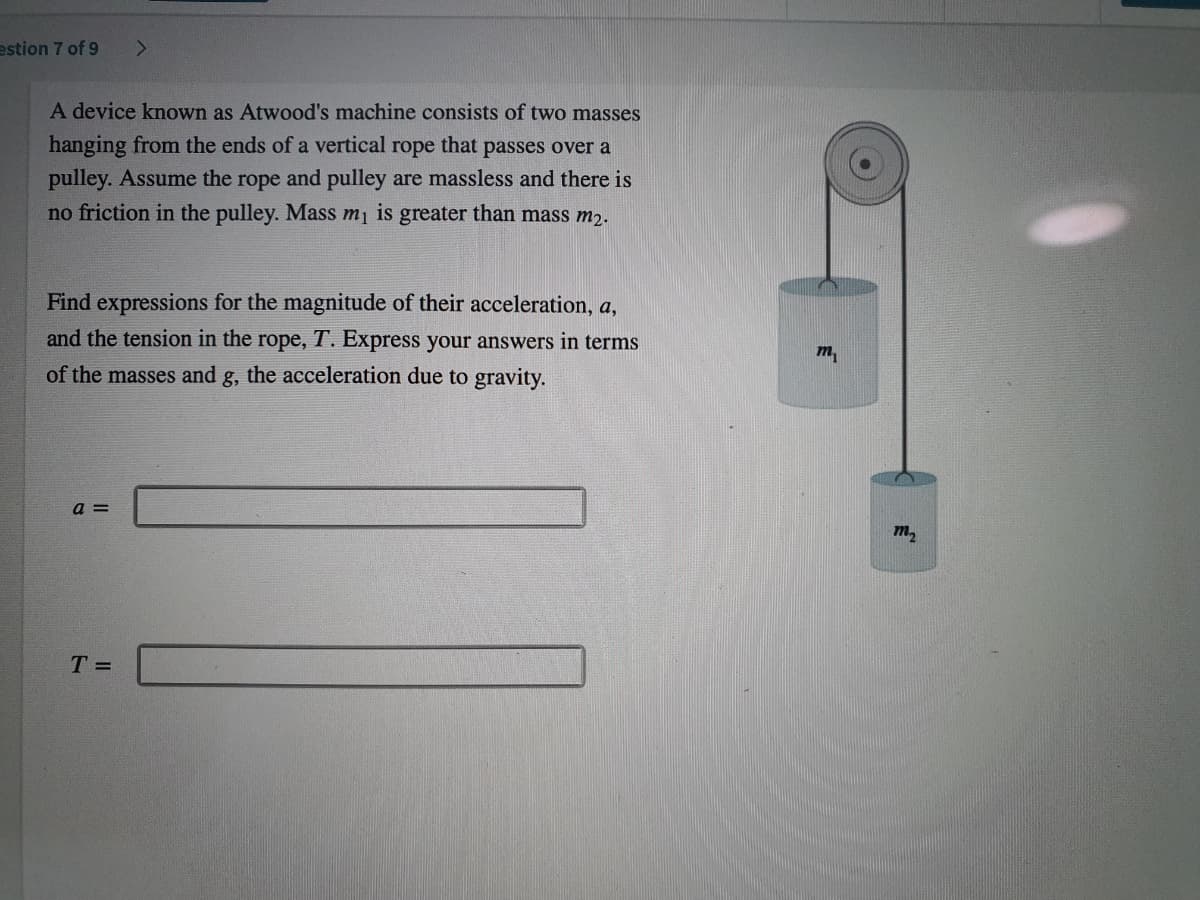 estion 7 of 9
A device known as Atwood's machine consists of two masses
hanging from the ends of a vertical rope that passes over a
pulley. Assume the rope and pulley are massless and there is
no friction in the pulley. Mass m is greater than mass m2.
Find expressions for the magnitude of their acceleration, a,
and the tension in the rope, T. Express your answers in terms
m,
of the masses and g, the acceleration due to gravity.
a =
m,
T =
