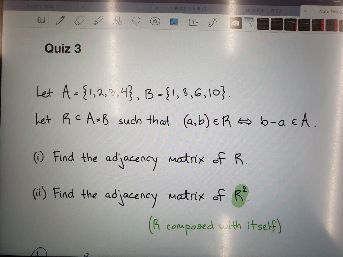 Solving Note
이름 없는 노트북 (2)
Note Feb 1, 2022
Note Feb 3.
Quiz 3
Let A-{1,2,3,43, B={1,3,6,10}.
Let RC AxB such that (asb) e R o b-a e A.
() Find the adjacency matrix of R.
(ii) Find the adjacency matrix of R.
(R composed with itself)
