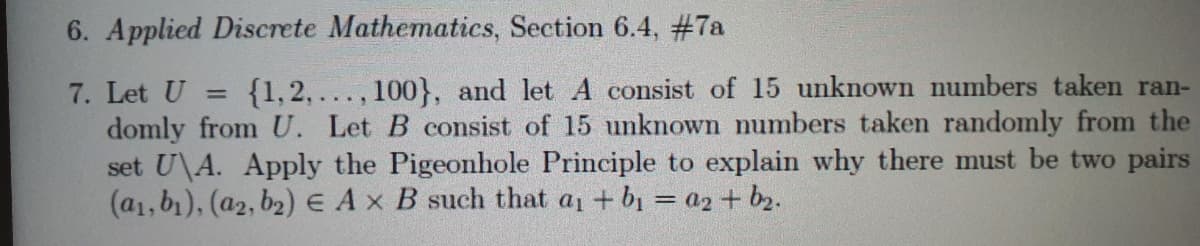 6. Applied Discrete Mathematics, Section 6.4, #7a
7. Let U
domly from U. Let B consist of 15 unknown numbers taken randomly from the
set U\A. Apply the Pigeonhole Principle to explain why there must be two pairs
(a1, b1), (a2, b2) E Ax B such that a + b1 = a2 + b2.
{1,2,..., 100}, and let A consist of 15 unknown numbers taken ran-
%3D
