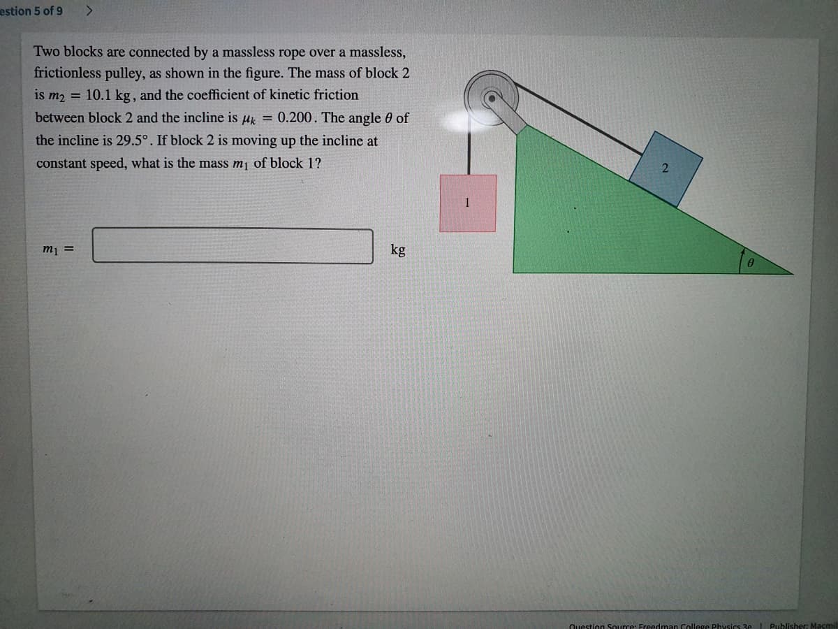 estion 5 of 9
Two blocks are connected by a massless rope over a massless,
frictionless pulley, as shown in the figure. The mass of block 2
is m2 = 10.1 kg, and the coefficient of kinetic friction
between block 2 and the incline is uk = 0.200. The angle 0 of
the incline is 29.5°. If block 2 is moving up the incline at
constant speed, what is the mass m¡ of block 1?
m1 =
kg
Question Source: Freedman College Physics 3e L Publisher: Macmil
